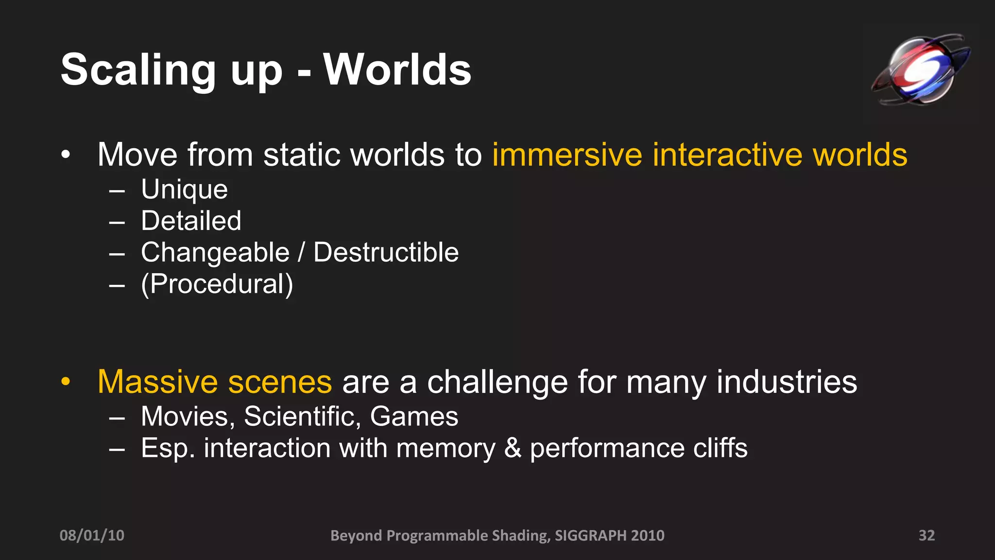 Scaling up - Worlds Move from static worlds to  immersive interactive worlds Unique Detailed  Changeable / Destructible  (Procedural) Massive scenes  are a challenge for many industries  Movies, Scientific, Games Esp. interaction with memory & performance cliffs 08/01/10 Beyond Programmable Shading, SIGGRAPH 2010 