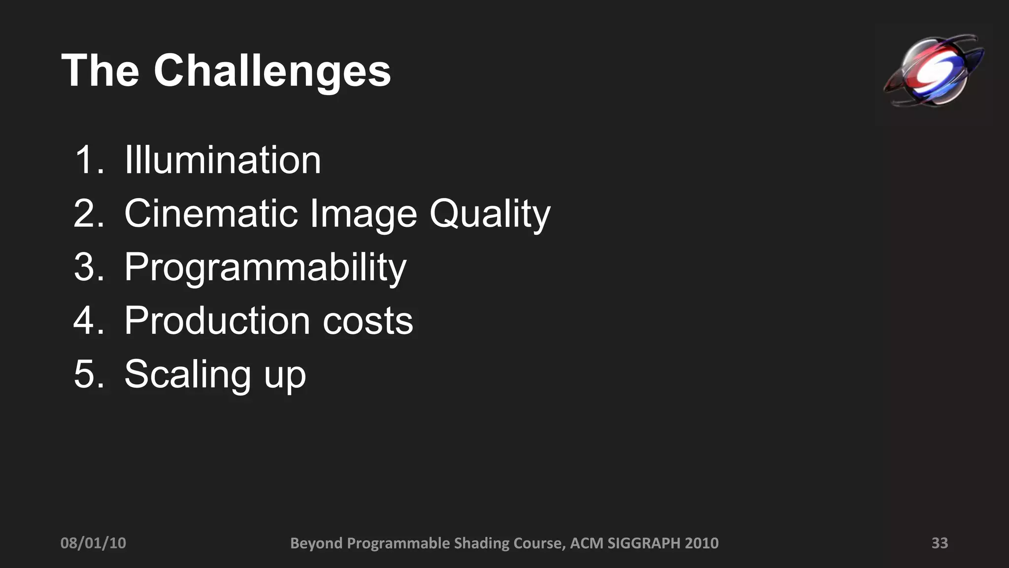 The Challenges Illumination  Cinematic Image Quality Programmability Production costs Scaling up 08/01/10 Beyond Programmable Shading Course, ACM SIGGRAPH 2010 
