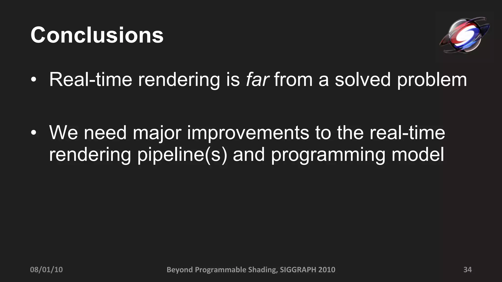 Conclusions Real-time rendering is  far  from a solved problem We need major improvements to the real-time rendering pipeline(s) and programming model 08/01/10 Beyond Programmable Shading, SIGGRAPH 2010 