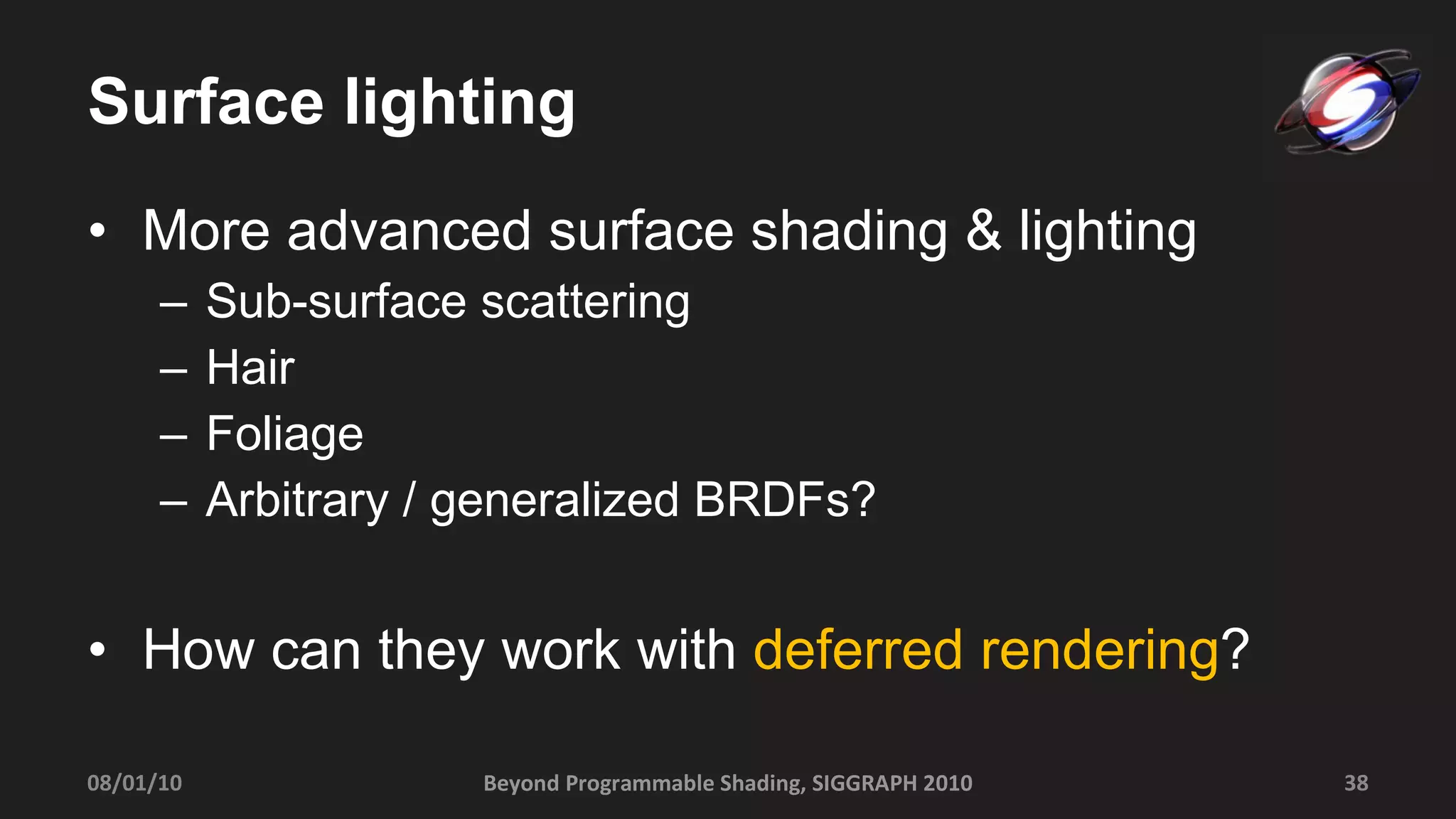 Surface lighting More advanced surface shading & lighting Sub-surface scattering Hair Foliage Arbitrary / generalized BRDFs? How can they work with  deferred rendering ? Beyond Programmable Shading, SIGGRAPH 2010 08/01/10 