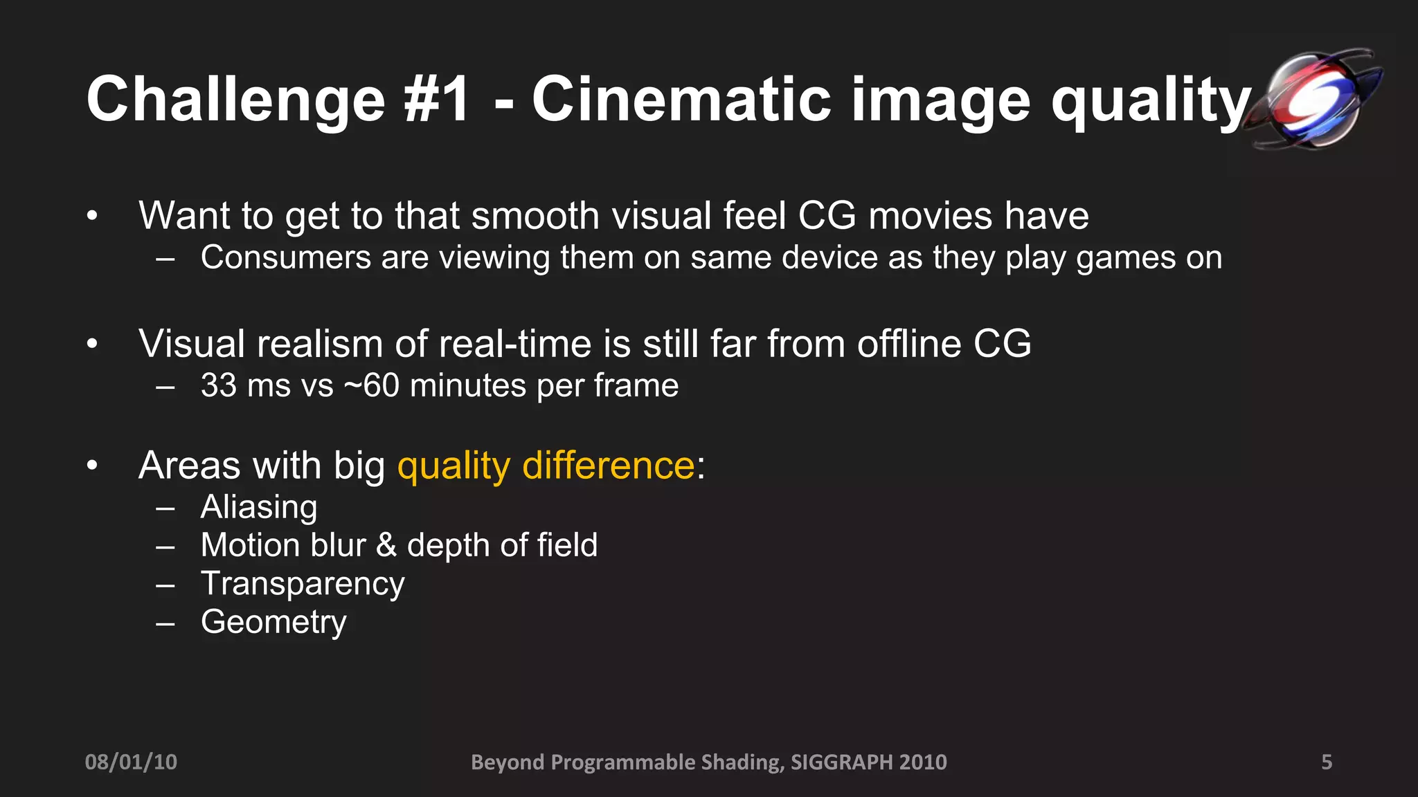 Challenge #1 - Cinematic image quality Want to get to that smooth visual feel CG movies have Consumers are viewing them on same device as they play games on Visual realism of real-time is still far from offline CG 33 ms vs ~60 minutes per frame Areas with big  quality difference : Aliasing Motion blur & depth of field Transparency Geometry Beyond Programmable Shading, SIGGRAPH 2010 08/01/10 