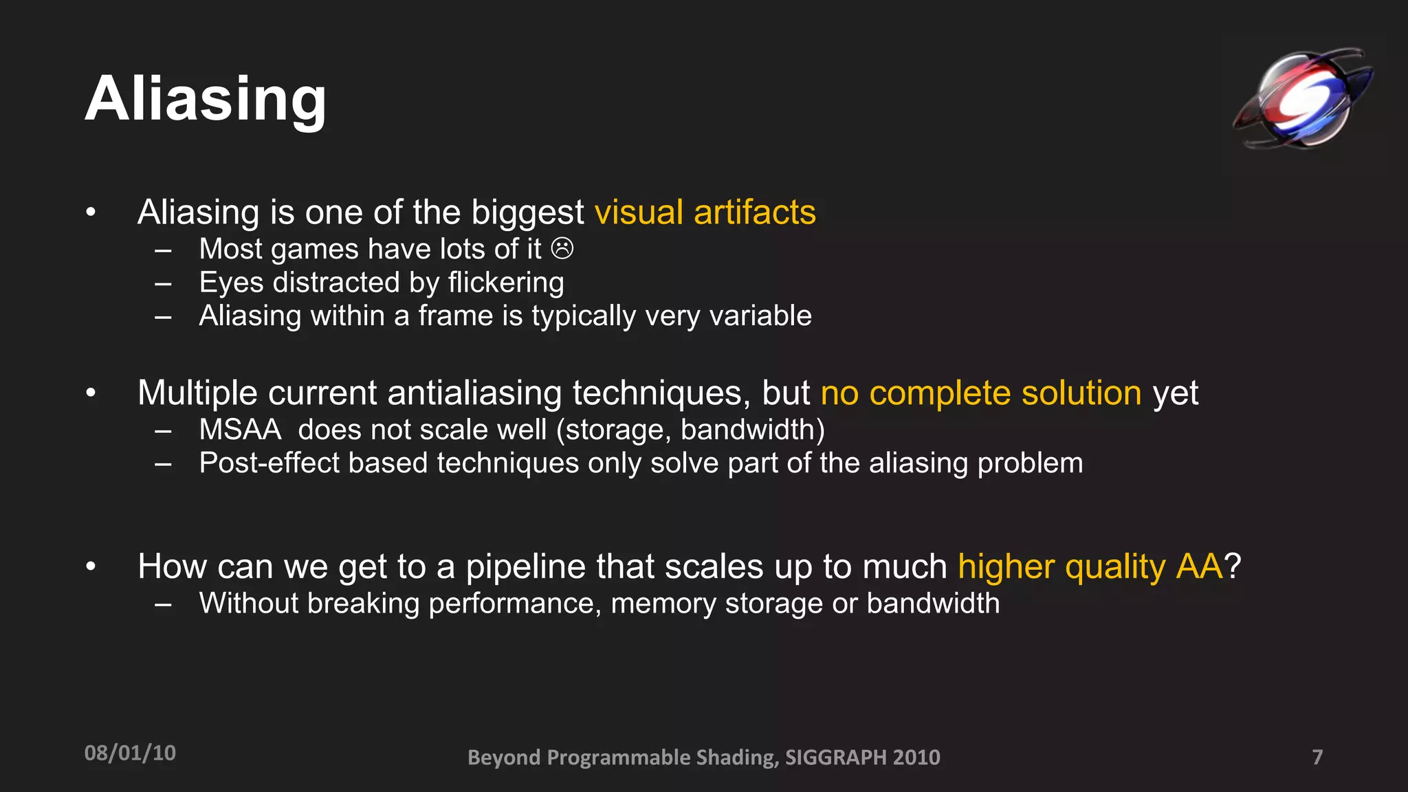 Aliasing Aliasing is one of the biggest  visual artifacts Most games have lots of it     Eyes distracted by flickering  Aliasing within a frame is typically very variable Multiple current antialiasing techniques, but  no complete solution  yet MSAA  does not scale well (storage, bandwidth) Post-effect based techniques only solve part of the aliasing problem How can we get to a pipeline that scales up to much  higher quality AA ? Without breaking performance, memory storage or bandwidth Beyond Programmable Shading, SIGGRAPH 2010 08/01/10 