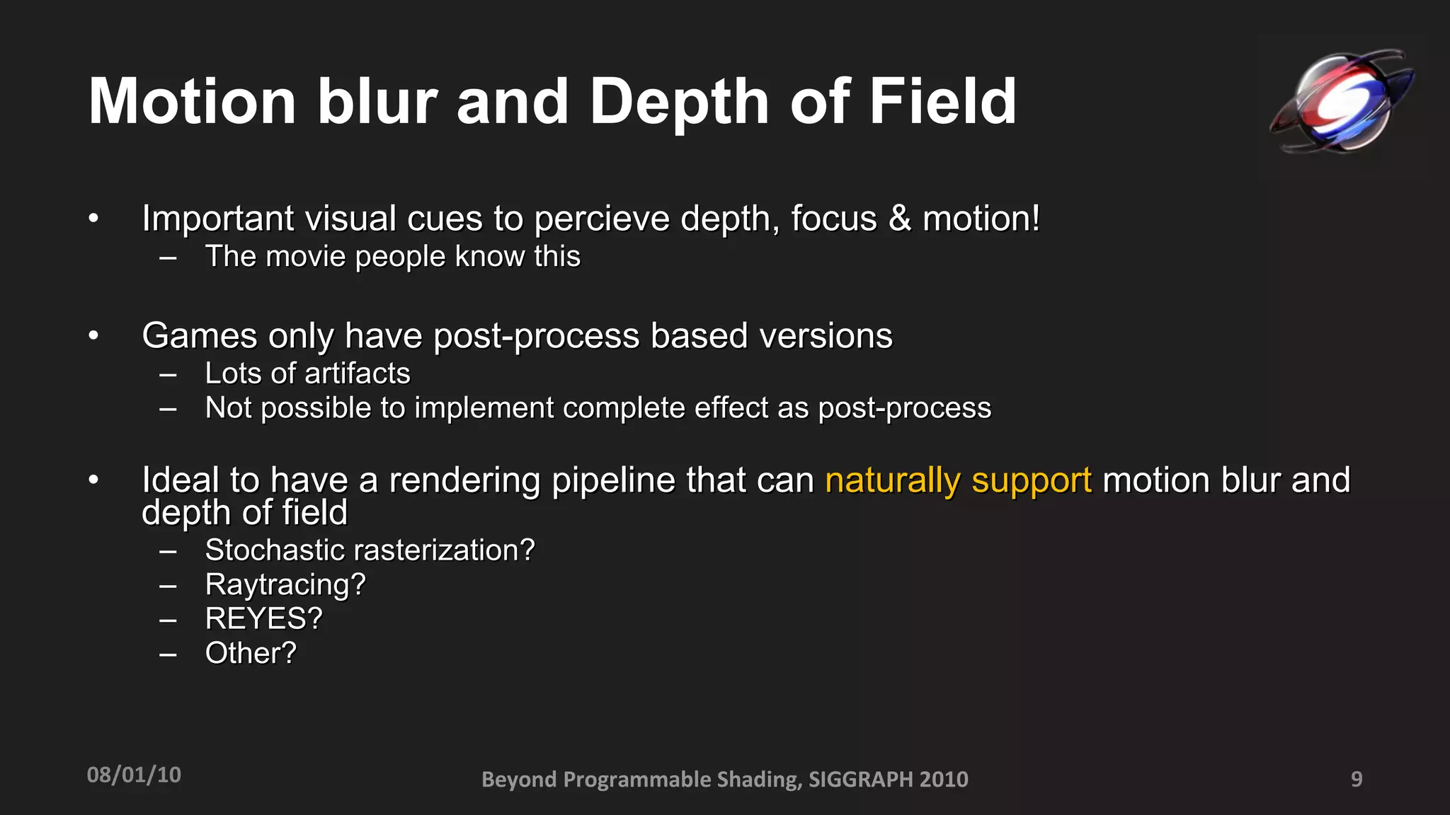 Motion blur and Depth of Field Important visual cues to percieve depth, focus & motion! The movie people know this Games only have post-process based versions Lots of artifacts  Not possible to implement complete effect as post-process Ideal to have a rendering pipeline that can  naturally support  motion blur and depth of field Stochastic rasterization? Raytracing? REYES? Other? Beyond Programmable Shading, SIGGRAPH 2010 08/01/10 