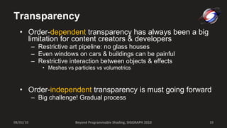 Transparency Order- dependent  transparency has always been a big limitation for content creators & developers Restrictive art pipeline: no glass houses Even windows on cars & buildings can be painful Restrictive interaction between objects & effects Meshes vs particles vs volumetrics Order- independent  transparency is must going forward Big challenge! Gradual process Beyond Programmable Shading, SIGGRAPH 2010 08/01/10 