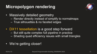Micropolygon rendering Massively detailed geometry Render directly instead of simplify to normalmaps True silhouettes & no faceted edges DX11 tessellation  is a good step forward But still quite complex full pipeline in practice Shading quad efficiency issues with small triangles We’re getting closer! Beyond Programmable Shading, SIGGRAPH 2010 08/01/10 
