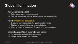Global Illumination Key  visual component Build mood, ground environment Current generation almost always static (or non-existing) Need  dynamic GI solution(s) Dynamic environments & for quick iteration times Starting to see real-time dynamic solutions!  Multiple types of algorithms & levels of pre-computation Interesting & difficult example use cases: Large-scale destructible environment Single frame instant muzzle flash 08/01/10 Beyond Programmable Shading, SIGGRAPH 2010 