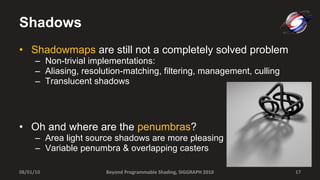 Shadows Shadowmaps  are still not a completely solved problem Non-trivial implementations: Aliasing, resolution-matching, filtering, management, culling Translucent shadows Oh and where are the  penumbras ? Area light source shadows are more pleasing Variable penumbra & overlapping casters 08/01/10 Beyond Programmable Shading, SIGGRAPH 2010 