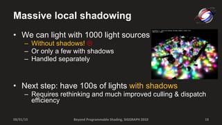 Massive local shadowing We can light with 1000 light sources  Without shadows!    Or only a few with shadows Handled separately Next step: have 100s of lights  with shadows Requires rethinking and much improved culling & dispatch efficiency Beyond Programmable Shading, SIGGRAPH 2010 08/01/10 