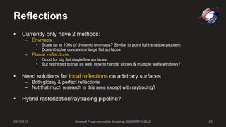 Reflections Currently only have 2 methods: Envmaps Scale up to 100s of dynamic envmaps? Similar to point light shadow problem Doesn’t solve concave or large flat surfaces Planar reflections Good for big flat single/few surfaces But restricted to that as well, how to handle slopes & multiple walls/windows?  Need solutions for  local reflections  on arbitrary surfaces Both glossy & perfect reflections Not that much research in this area except with raytracing? Hybrid rasterization/raytracing pipeline? 08/01/10 Beyond Programmable Shading, SIGGRAPH 2010 