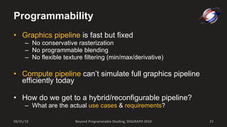 Programmability Graphics pipeline  is fast but fixed No conservative rasterization No programmable blending No flexible texture filtering (min/max/derivative) Compute pipeline  can’t simulate full graphics pipeline efficiently today How do we get to a hybrid/reconfigurable pipeline? What are the actual  use cases  &  requirements ? Beyond Programmable Shading, SIGGRAPH 2010 08/01/10 