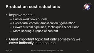 Production cost reductions Improvements: Faster workflows & tools Procedural content amplification / generation Fewer custom pipelines, techniques & solutions More sharing & reuse of content Giant important topic but only something we cover indirectly in the course 08/01/10 Beyond Programmable Shading, SIGGRAPH 2010 
