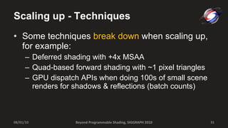Scaling up - Techniques Some techniques  break down  when scaling up, for example: Deferred shading with +4x MSAA Quad-based forward shading with ~1 pixel triangles GPU dispatch APIs when doing 100s of small scene renders for shadows & reflections (batch counts) Beyond Programmable Shading, SIGGRAPH 2010 08/01/10 