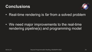 Conclusions Real-time rendering is  far  from a solved problem We need major improvements to the real-time rendering pipeline(s) and programming model 08/01/10 Beyond Programmable Shading, SIGGRAPH 2010 