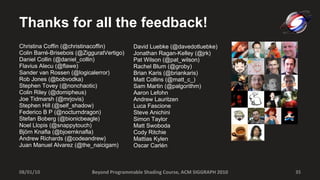 Thanks for all the feedback! Christina Coffin (@christinacoffin) Colin Barré-Brisebois (@ZigguratVertigo) Daniel Collin (@daniel_collin) Flavius Alecu (@flawe) Sander van Rossen ( @logicalerror) Rob Jones (@bobvodka)  Stephen Tovey (@nonchaotic) Colin Riley (@domipheus) Joe Tidmarsh (@mrjovis) Stephen Hill (@self_shadow) Federico B P ( @nocturndragon) Stefan Boberg (@bionicbeagle) Noel Llopis (@snappytouch) Björn Knafla (@bjoernknafla) Andrew Richards (@codeandrew) Juan Manuel Alvarez (@the_naicigam) David Luebke (@davedotluebke) Jonathan Ragan-Kelley (@jrk) Pat Wilson (@pat_wilson) Rachel Blum (@groby) Brian Karis (@briankaris) Matt Collins (@matt_c_) Sam Martin (@palgorithm) Aaron Lefohn Andrew Lauritzen Luca Fascione Steve Anichini Simon Taylor Matt Swoboda Cody Ritchie Mattias Kylen Oscar Carlén Beyond Programmable Shading Course, ACM SIGGRAPH 2010 08/01/10 
