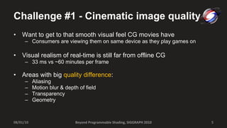 Challenge #1 - Cinematic image quality Want to get to that smooth visual feel CG movies have Consumers are viewing them on same device as they play games on Visual realism of real-time is still far from offline CG 33 ms vs ~60 minutes per frame Areas with big  quality difference : Aliasing Motion blur & depth of field Transparency Geometry Beyond Programmable Shading, SIGGRAPH 2010 08/01/10 