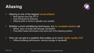 Aliasing Aliasing is one of the biggest  visual artifacts Most games have lots of it     Eyes distracted by flickering  Aliasing within a frame is typically very variable Multiple current antialiasing techniques, but  no complete solution  yet MSAA  does not scale well (storage, bandwidth) Post-effect based techniques only solve part of the aliasing problem How can we get to a pipeline that scales up to much  higher quality AA ? Without breaking performance, memory storage or bandwidth Beyond Programmable Shading, SIGGRAPH 2010 08/01/10 