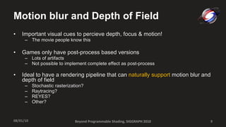 Motion blur and Depth of Field Important visual cues to percieve depth, focus & motion! The movie people know this Games only have post-process based versions Lots of artifacts  Not possible to implement complete effect as post-process Ideal to have a rendering pipeline that can  naturally support  motion blur and depth of field Stochastic rasterization? Raytracing? REYES? Other? Beyond Programmable Shading, SIGGRAPH 2010 08/01/10 