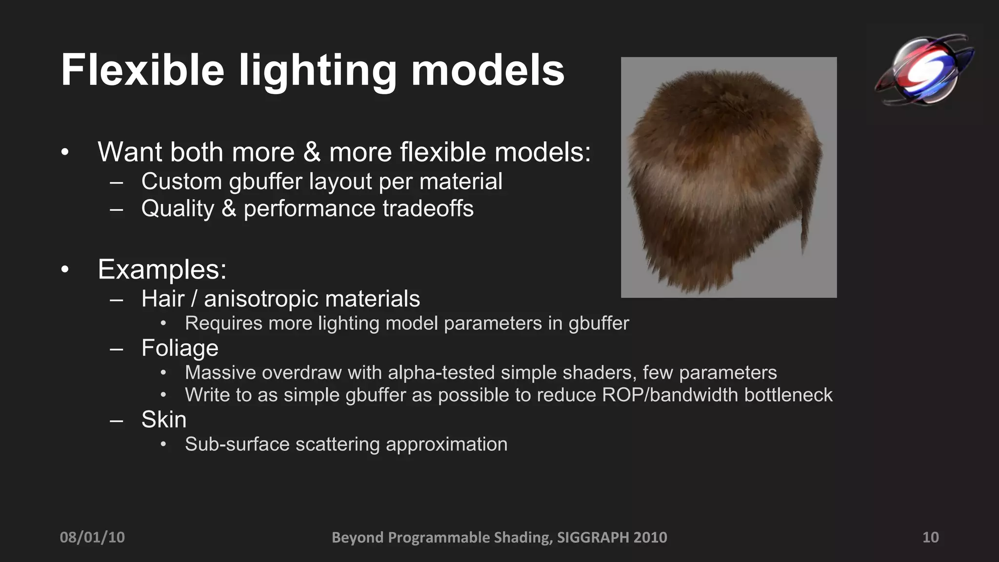 Flexible lighting models Want both more & more flexible models: Custom gbuffer layout per material Quality & performance tradeoffs Examples: Hair / anisotropic materials Requires more lighting model parameters in gbuffer Foliage  Massive overdraw with alpha-tested simple shaders, few parameters  Write to as simple gbuffer as possible to reduce ROP/bandwidth bottleneck Skin  Sub-surface scattering approximation Beyond Programmable Shading, SIGGRAPH 2010 08/01/10 