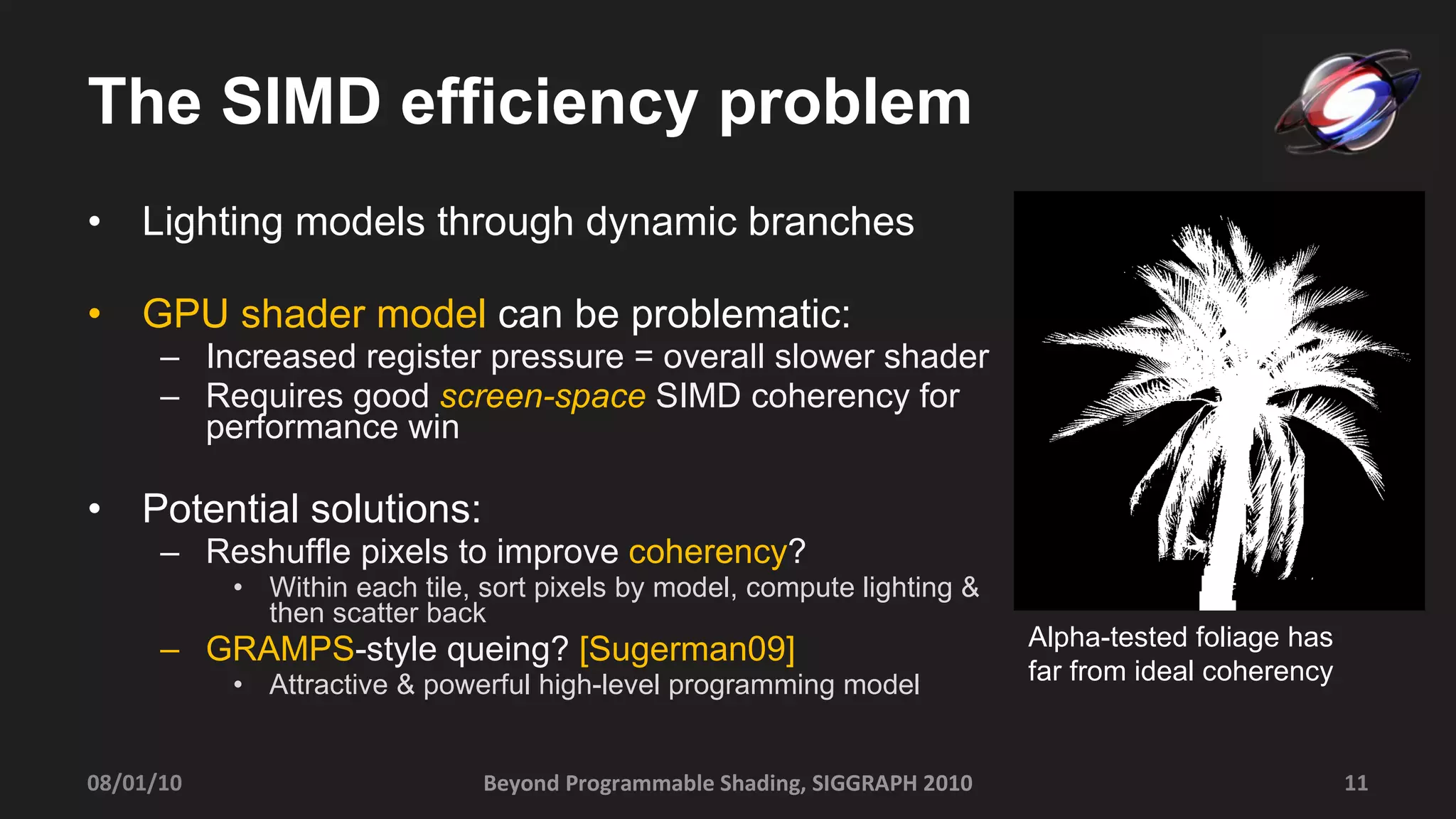 The SIMD efficiency problem Lighting models through dynamic branches GPU shader model  can be problematic: Increased register pressure = overall slower shader   Requires good  screen-space   SIMD coherency for performance win Potential solutions: Reshuffle pixels to improve  coherency ? Within each tile, sort pixels by model, compute lighting & then scatter back  GRAMPS -style queing?  [Sugerman09] Attractive & powerful high-level programming model Beyond Programmable Shading, SIGGRAPH 2010 08/01/10 Alpha-tested foliage has  far from ideal coherency 