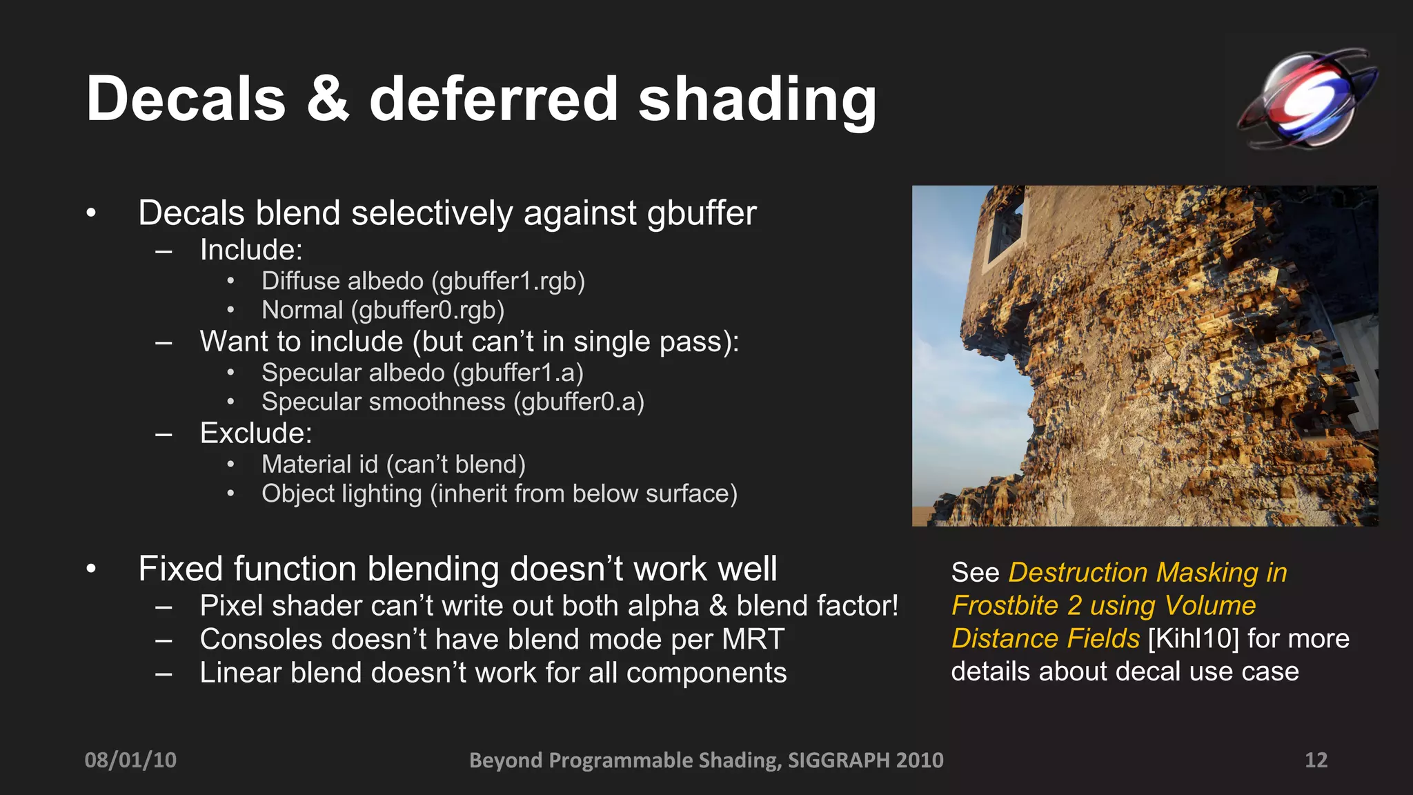 Decals & deferred shading Decals blend selectively against gbuffer Include: Diffuse albedo (gbuffer1.rgb) Normal (gbuffer0.rgb) Want to include (but can’t in single pass): Specular albedo (gbuffer1.a)  Specular smoothness (gbuffer0.a) Exclude: Material id (can’t blend) Object lighting (inherit from below surface) Fixed function blending doesn’t work well Pixel shader can’t write out both alpha & blend factor! Consoles doesn’t have blend mode per MRT Linear blend doesn’t work for all components Beyond Programmable Shading, SIGGRAPH 2010 08/01/10 See  Destruction Masking in Frostbite 2 using Volume Distance Fields  [Kihl10] for more details about decal use case  