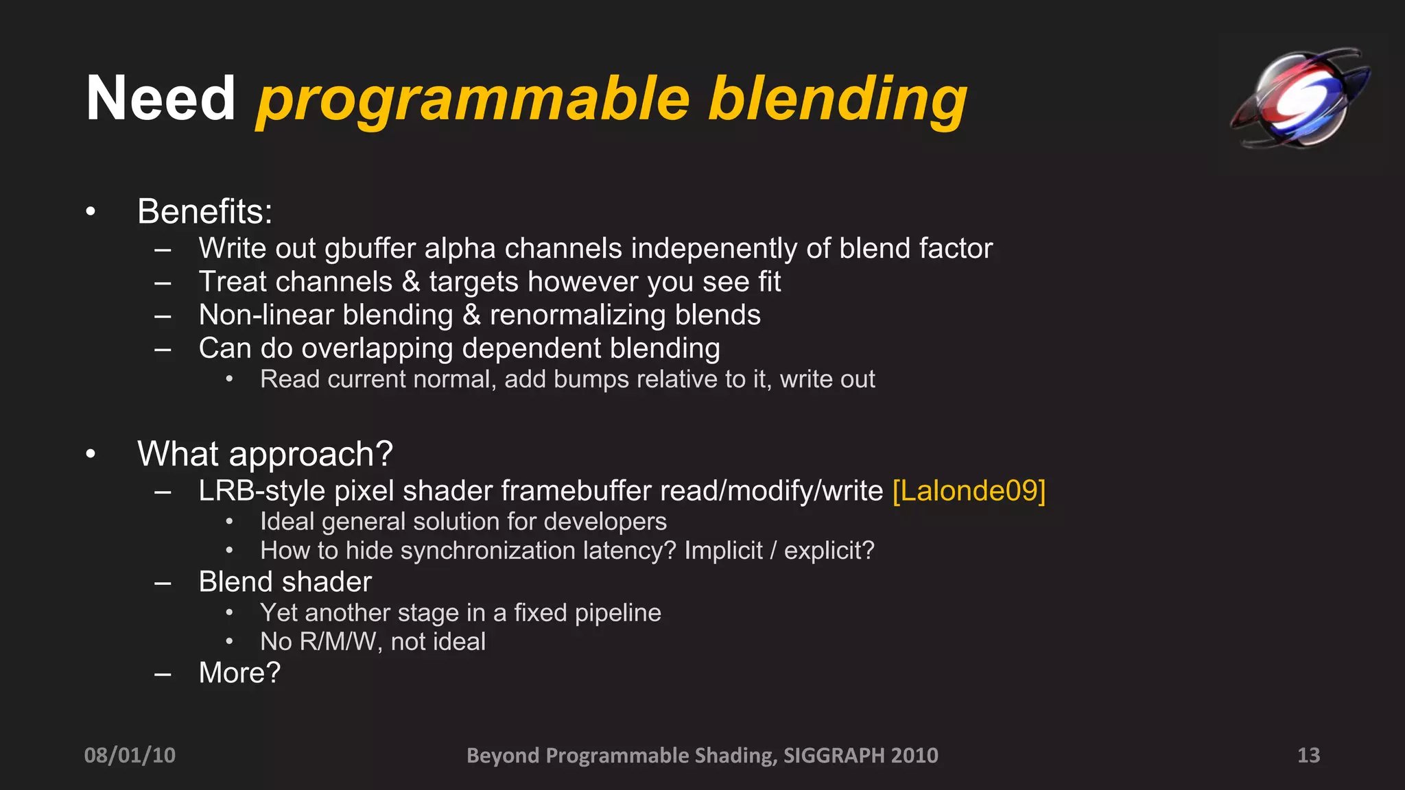 Need  programmable blending Benefits: Write out gbuffer alpha channels indepenently of blend factor Treat channels & targets however you see fit  Non-linear blending & renormalizing blends Can do overlapping dependent blending  Read current normal, add bumps relative to it, write out What approach? LRB-style pixel shader framebuffer read/modify/write  [Lalonde09] Ideal general solution for developers How to hide synchronization latency? Implicit / explicit? Blend shader  Yet another stage in a fixed pipeline No R/M/W, not ideal More? Beyond Programmable Shading, SIGGRAPH 2010 08/01/10 