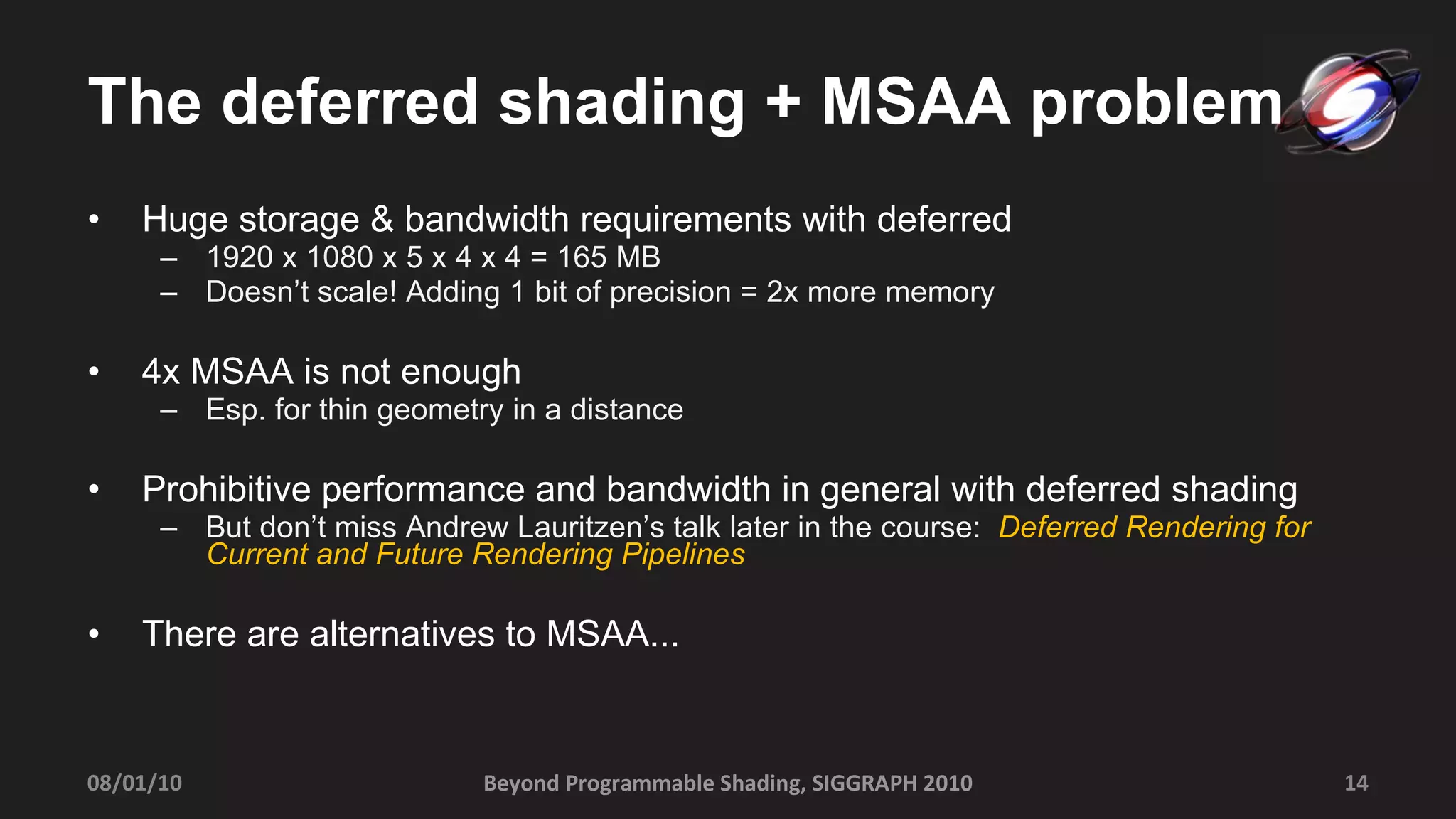 The deferred shading + MSAA problem Huge storage & bandwidth requirements with deferred 1920 x 1080 x 5 x 4 x 4 = 165 MB Doesn’t scale! Adding 1 bit of precision = 2x more memory 4x MSAA is not enough Esp. for thin geometry in a distance Prohibitive performance and bandwidth in general with deferred shading But don’t miss Andrew Lauritzen’s talk later in the course:  Deferred Rendering for Current and Future Rendering Pipelines There are alternatives to MSAA... Beyond Programmable Shading, SIGGRAPH 2010 08/01/10 