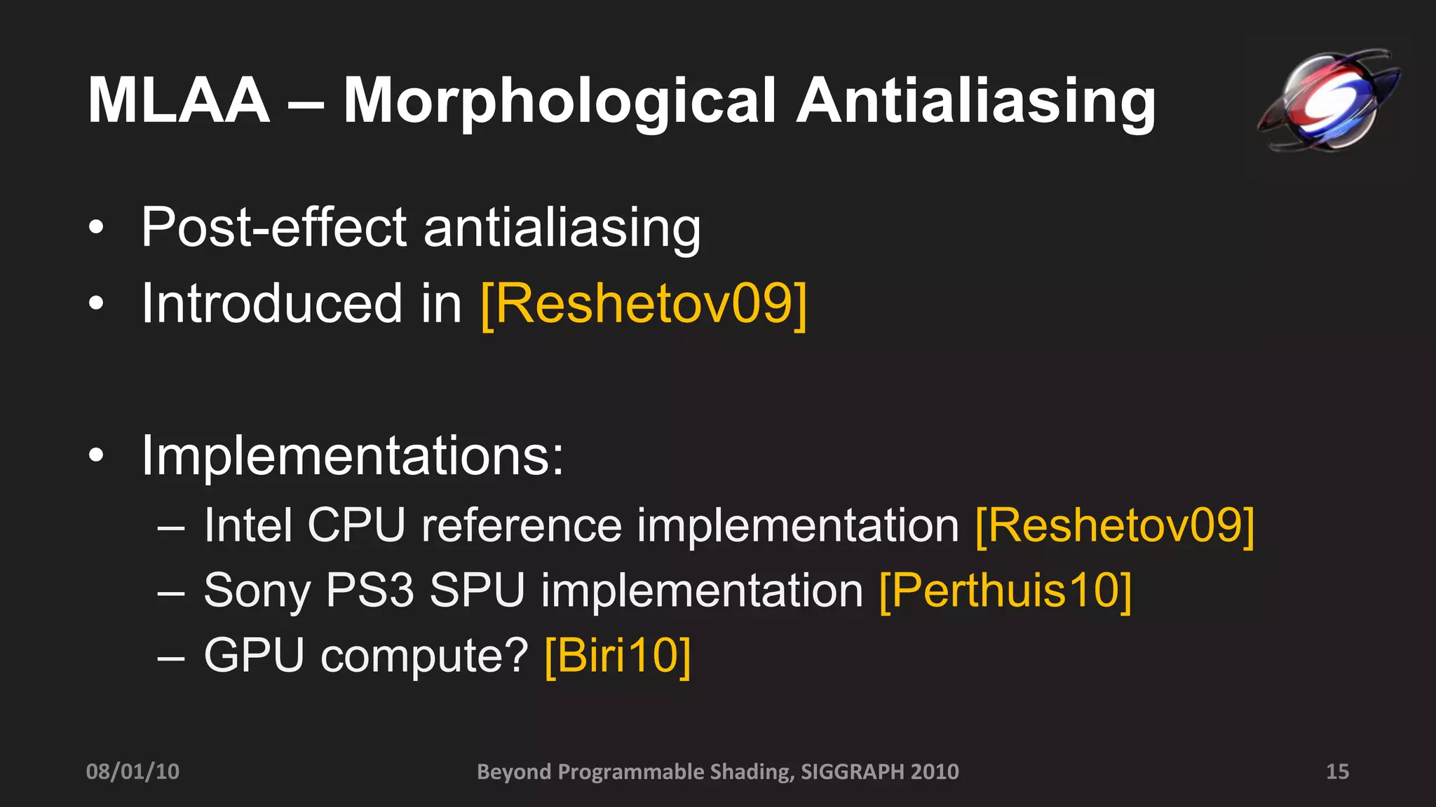 MLAA – Morphological Antialiasing Post-effect antialiasing Introduced in  [Reshetov09] Implementations: Intel CPU reference implementation  [Reshetov09] Sony PS3 SPU implementation  [Perthuis10] GPU compute?  [Biri10]   Beyond Programmable Shading, SIGGRAPH 2010 08/01/10 