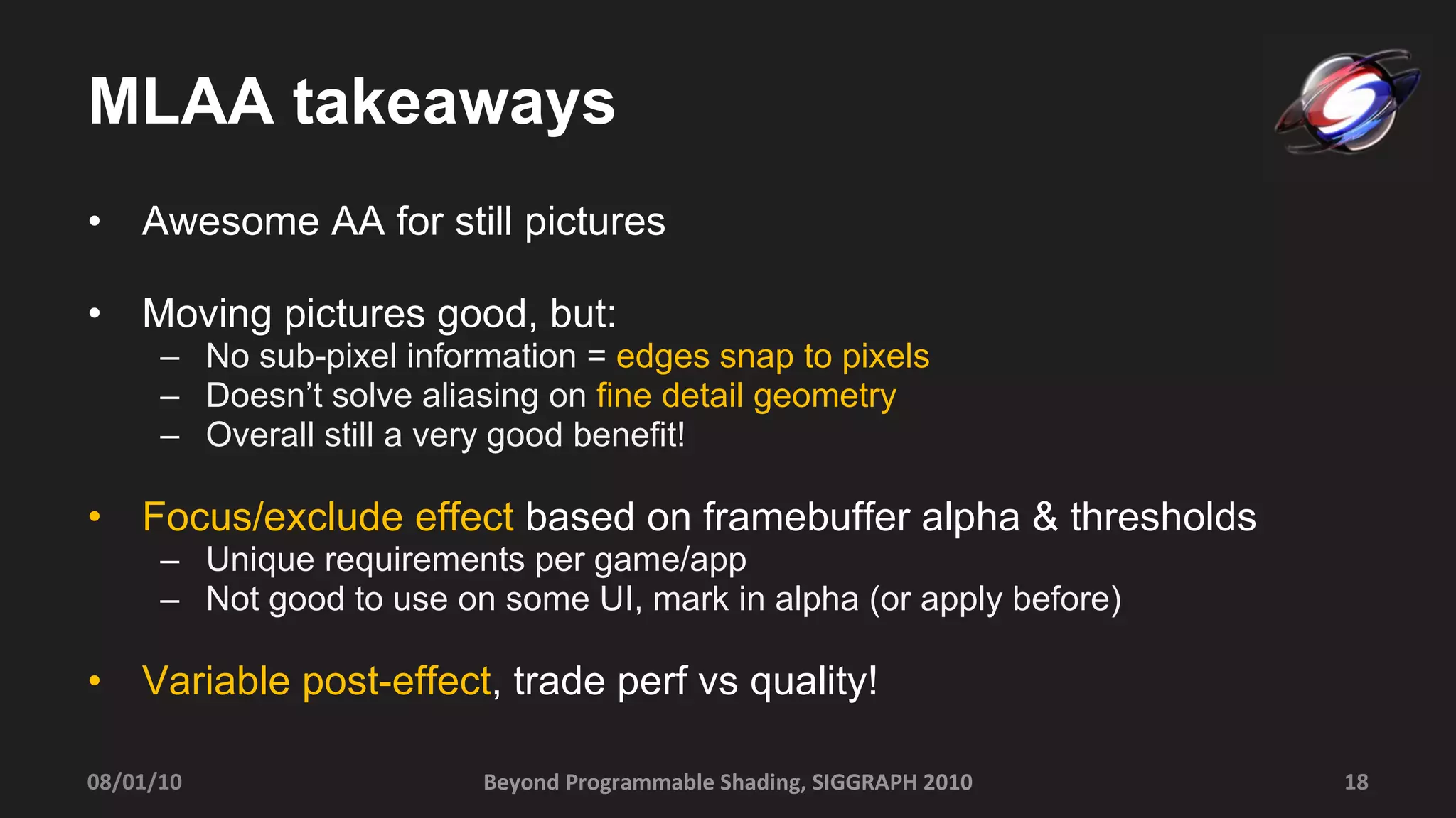 MLAA takeaways Awesome AA for still pictures Moving pictures good, but: No sub-pixel information =  edges snap to pixels Doesn’t solve aliasing on  fine detail geometry Overall still a very good benefit! Focus/exclude effect  based on framebuffer alpha & thresholds Unique requirements per game/app Not good to use on some UI, mark in alpha (or apply before) Variable post-effect , trade perf vs quality! Beyond Programmable Shading, SIGGRAPH 2010 08/01/10 