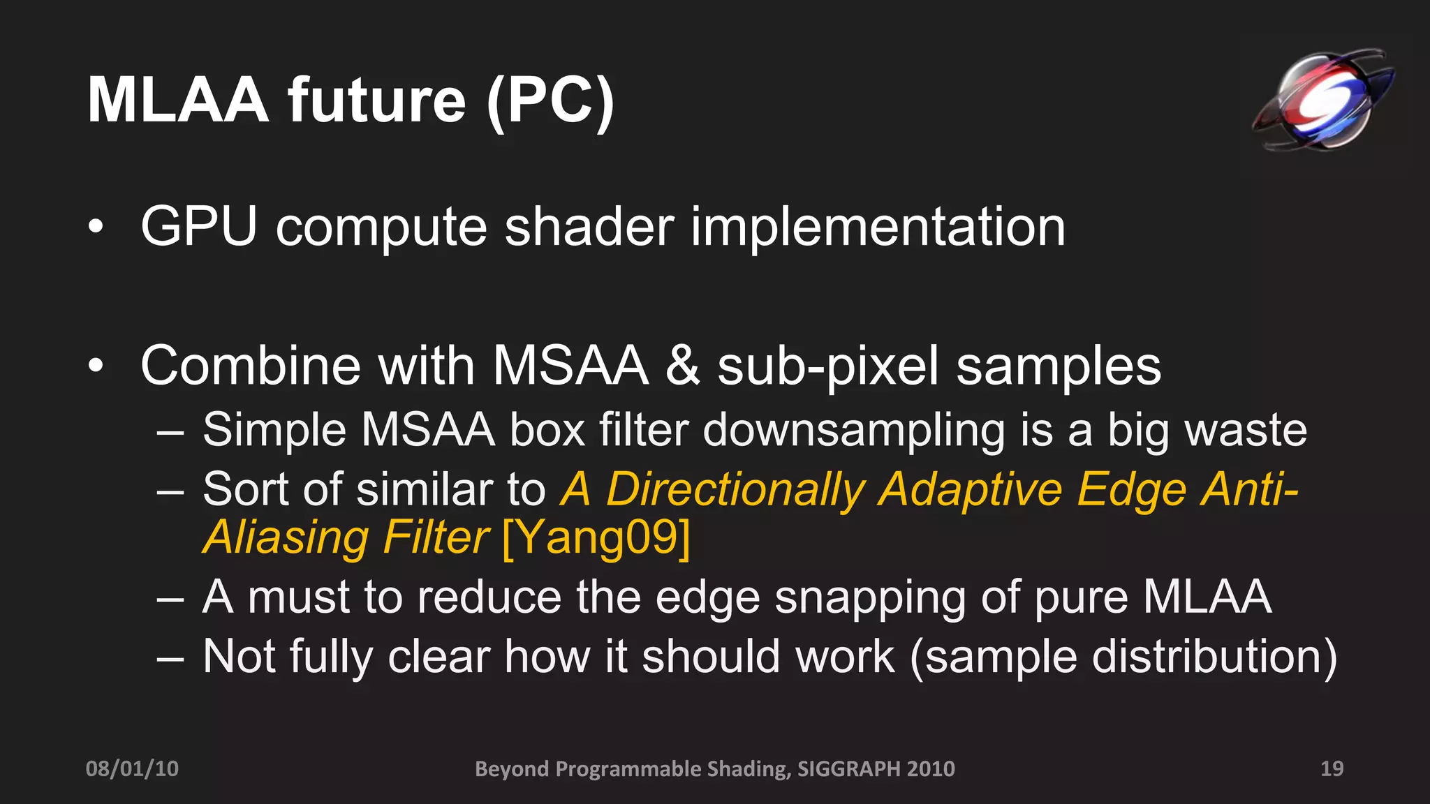 MLAA future (PC) GPU compute shader implementation Combine with MSAA & sub-pixel samples  Simple MSAA box filter downsampling is a big waste Sort of similar to  A Directionally Adaptive Edge Anti-Aliasing Filter   [Yang09] A must to reduce the edge snapping of pure MLAA Not fully clear how it should work (sample distribution) Beyond Programmable Shading, SIGGRAPH 2010 08/01/10 