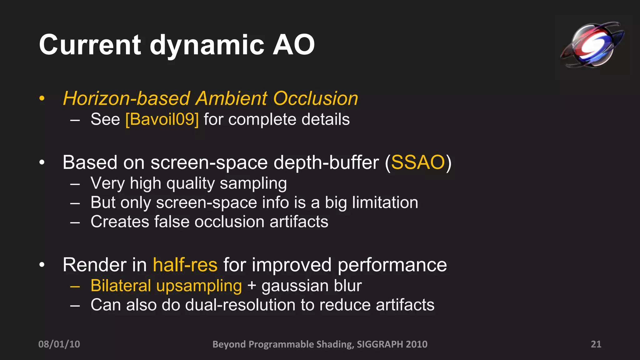 Current dynamic AO Horizon-based Ambient Occlusion   See  [Bavoil09]  for complete details Based on screen-space depth-buffer ( SSAO ) Very high quality sampling But only screen-space info is a big limitation Creates false occlusion artifacts Render in  half-res  for improved performance Bilateral upsampling  + gaussian blur  Can also do dual-resolution to reduce artifacts Beyond Programmable Shading, SIGGRAPH 2010 08/01/10 
