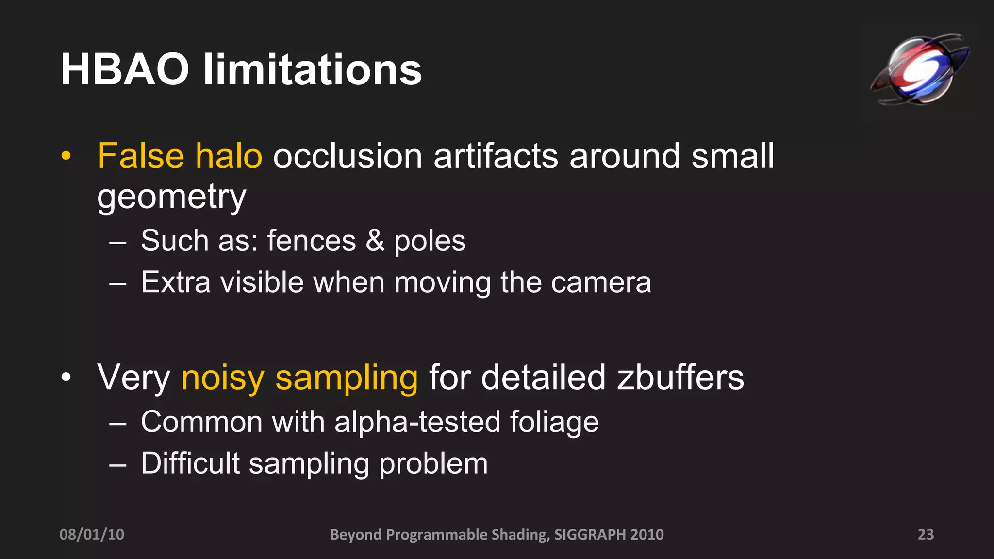 HBAO limitations False halo  occlusion artifacts around small geometry  Such as: fences & poles Extra visible when moving the camera Very  noisy sampling  for detailed zbuffers Common with alpha-tested foliage Difficult sampling problem Beyond Programmable Shading, SIGGRAPH 2010 08/01/10 