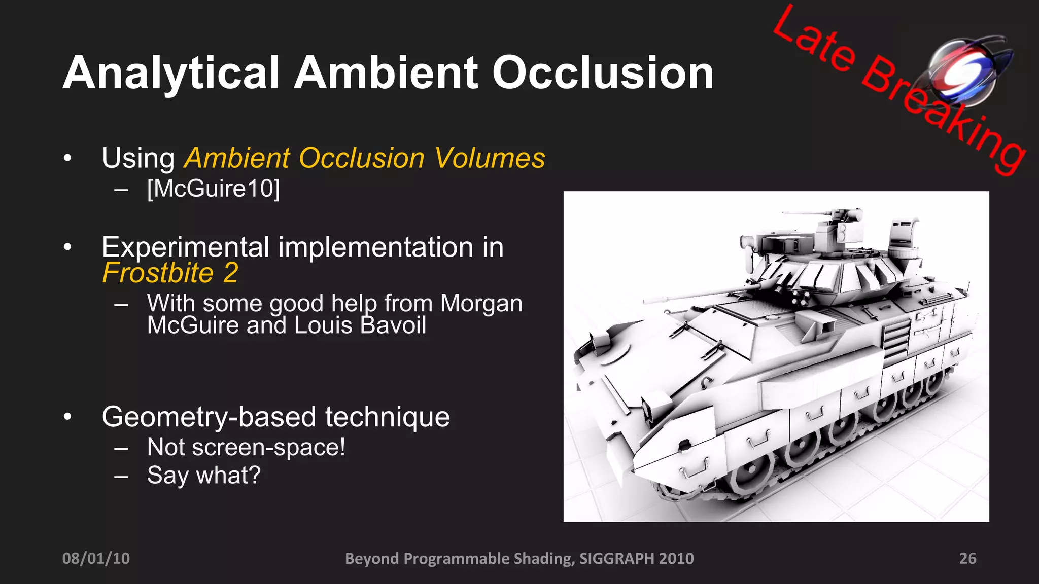 Analytical Ambient Occlusion Using  Ambient Occlusion Volumes [McGuire10] Experimental implementation in  Frostbite 2 With some good help from Morgan McGuire and Louis Bavoil Geometry-based technique Not screen-space! Say what? Beyond Programmable Shading, SIGGRAPH 2010 08/01/10 
