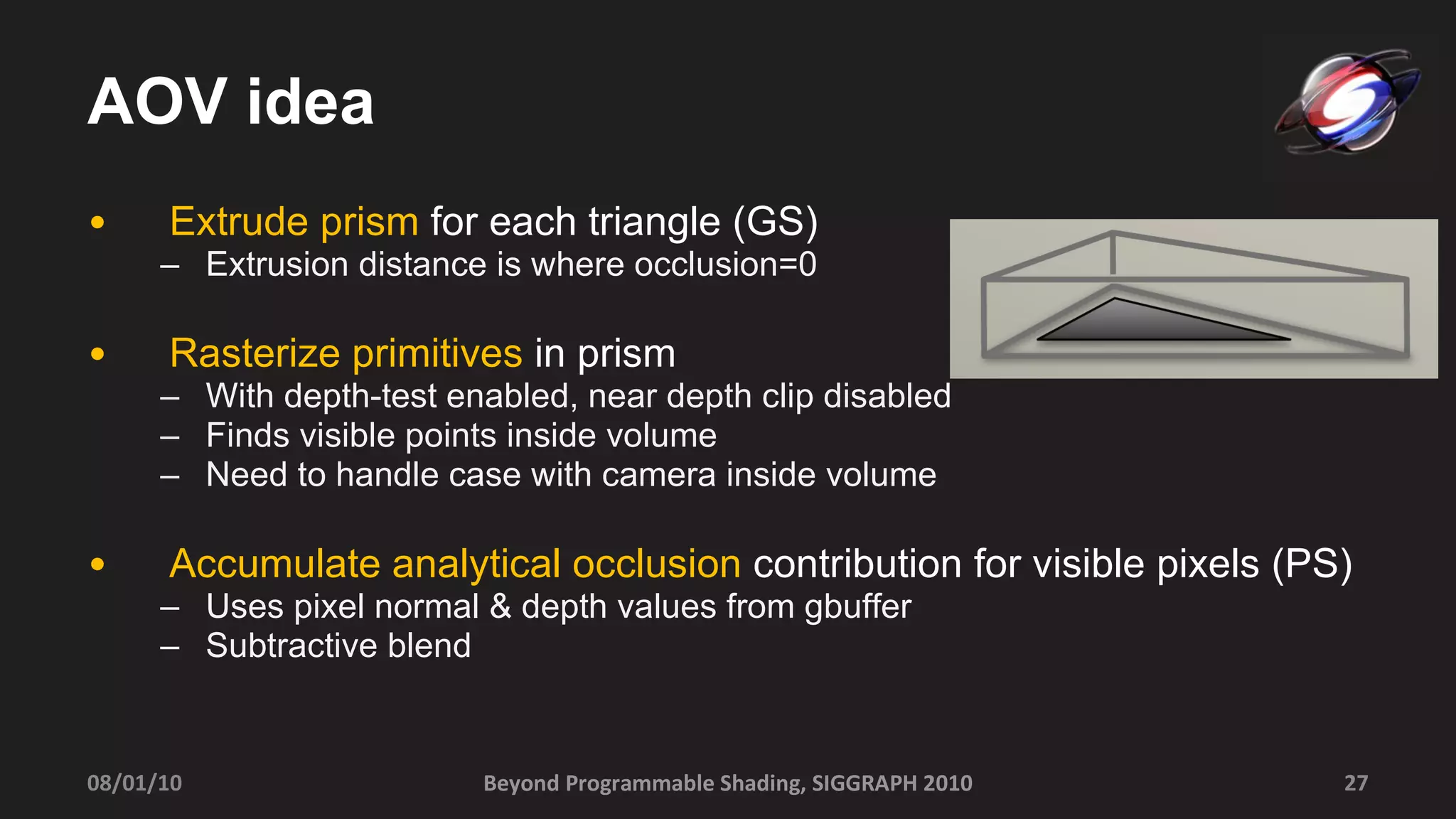 AOV idea Extrude prism  for each triangle (GS) Extrusion distance is where occlusion=0 Rasterize primitives  in prism With depth-test enabled, near depth clip disabled Finds visible points inside volume Need to handle case with camera inside volume Accumulate analytical occlusion  contribution for visible pixels (PS) Uses pixel normal & depth values from gbuffer Subtractive blend Beyond Programmable Shading, SIGGRAPH 2010 08/01/10 