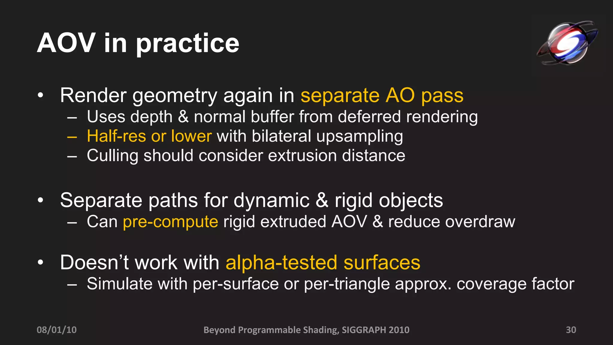 AOV in practice Render geometry again in  separate AO pass Uses depth & normal buffer from deferred rendering Half-res or lower  with bilateral upsampling Culling should consider extrusion distance Separate paths for dynamic & rigid objects Can  pre-compute  rigid extruded AOV & reduce overdraw Doesn’t work with  alpha-tested surfaces Simulate with per-surface or per-triangle approx. coverage factor Beyond Programmable Shading, SIGGRAPH 2010 08/01/10 