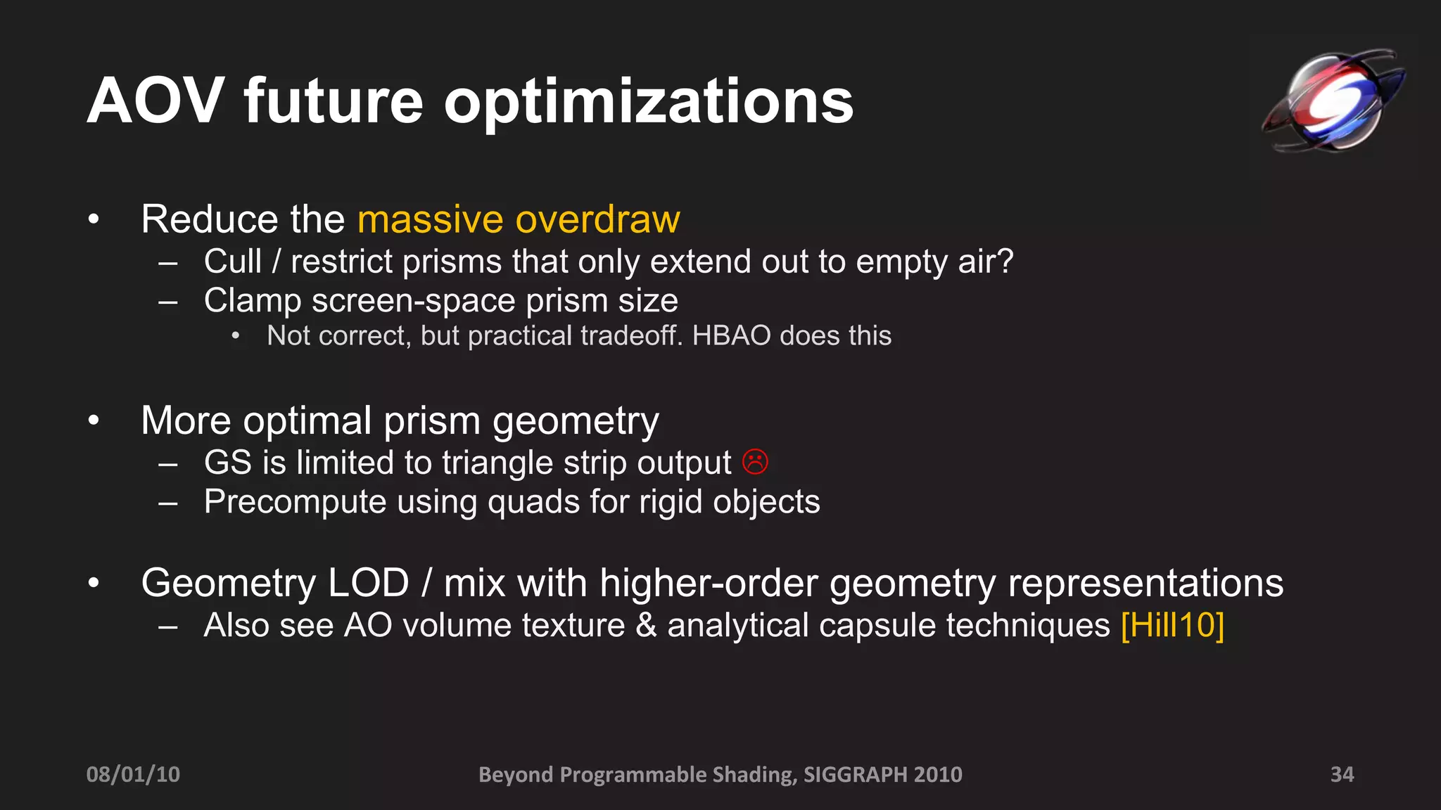 AOV future optimizations Reduce the  massive overdraw Cull / restrict prisms that only extend out to empty air? Clamp screen-space prism size  Not correct, but practical tradeoff. HBAO does this More optimal prism geometry GS is limited to triangle strip output   Precompute using quads for rigid objects Geometry LOD / mix with higher-order geometry representations Also see AO volume texture & analytical capsule techniques  [Hill10] Beyond Programmable Shading, SIGGRAPH 2010 08/01/10 