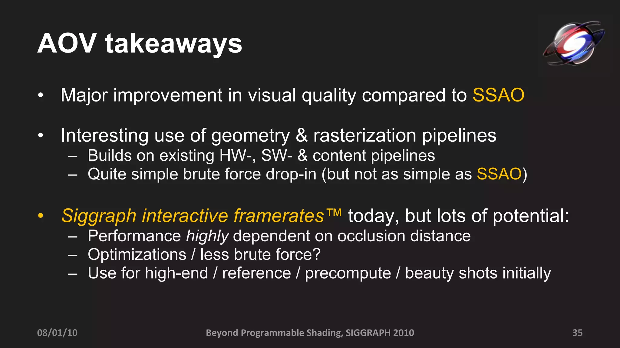 AOV takeaways Major improvement in visual quality compared to  SSAO Interesting use of geometry & rasterization pipelines Builds on existing HW-, SW- & content pipelines Quite simple brute force drop-in (but not as simple as  SSAO ) Siggraph interactive framerates™  today, but lots of potential: Performance  highly  dependent on occlusion distance Optimizations / less brute force? Use for high-end / reference / precompute / beauty shots initially Beyond Programmable Shading, SIGGRAPH 2010 08/01/10 