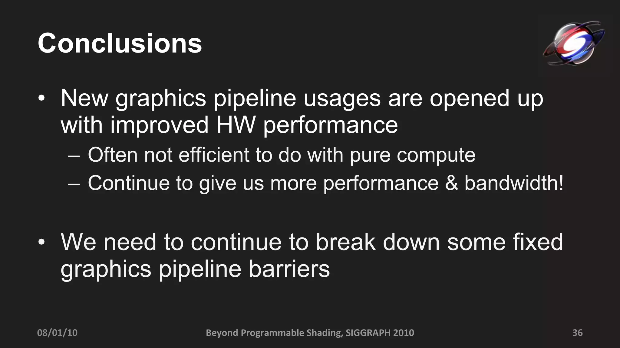 Conclusions New graphics pipeline usages are opened up with improved HW performance Often not efficient to do with pure compute Continue to give us more performance & bandwidth! We need to continue to break down some fixed graphics pipeline barriers  08/01/10 Beyond Programmable Shading, SIGGRAPH 2010 