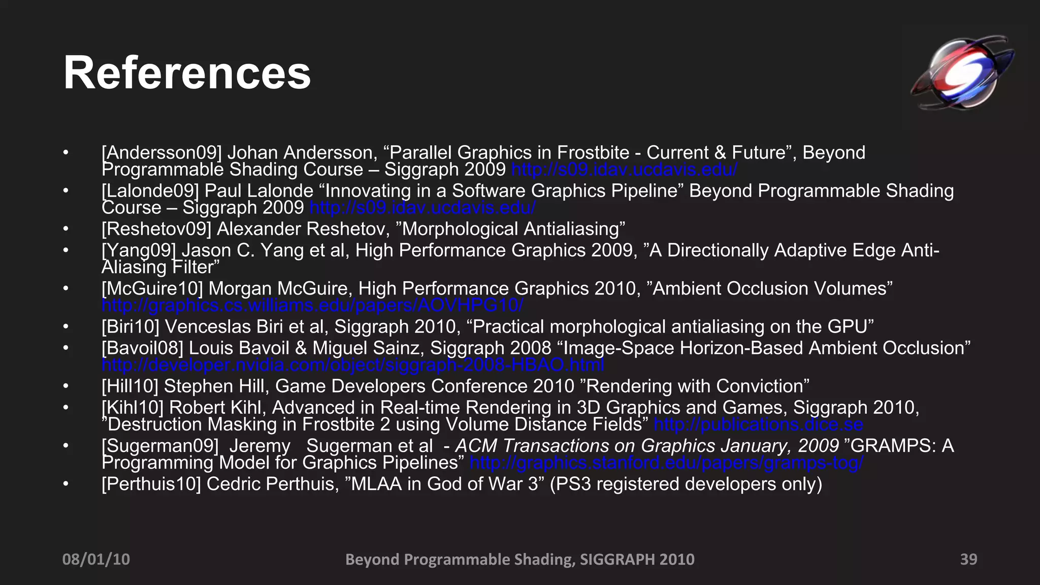 References [Andersson09] Johan Andersson, “Parallel Graphics in Frostbite - Current & Future”, Beyond Programmable Shading Course – Siggraph 2009  http://s09.idav.ucdavis.edu / [Lalonde09] Paul Lalonde “Innovating in a Software Graphics Pipeline” Beyond Programmable Shading Course – Siggraph 2009  http:// s09.idav.ucdavis.edu/ [Reshetov09] Alexander Reshetov, ”Morphological Antialiasing” [Yang09] Jason C. Yang et al, High Performance Graphics 2009, ” A Directionally Adaptive Edge Anti-Aliasing Filter” [McGuire10] Morgan McGuire, High Performance Graphics 2010, ”Ambient Occlusion Volumes”  http://graphics.cs.williams.edu/papers/AOVHPG10/ [Biri10]  Venceslas Biri et al,  Siggraph 2010, “Practical morphological antialiasing on the GPU” [Bavoil08] Louis Bavoil & Miguel Sainz, Siggraph 2008 “ Image-Space Horizon-Based Ambient Occlusion”   http://developer.nvidia.com/object/siggraph-2008-HBAO.html [Hill10] Stephen Hill, Game Developers Conference 2010 ”Rendering with Conviction” [Kihl10] Robert Kihl, Advanced in Real-time Rendering in 3D Graphics and Games, Siggraph 2010, ”Destruction Masking in Frostbite 2 using Volume Distance Fields”  http://publications.dice.se [Sugerman09]  Jeremy  Sugerman et al  -  ACM Transactions on Graphics January, 2009  ”GRAMPS: A Programming Model for Graphics Pipelines”  http://graphics.stanford.edu/papers/gramps-tog/ [Perthuis10] Cedric Perthuis, ”MLAA in God of War 3” (PS3 registered developers only) Beyond Programmable Shading, SIGGRAPH 2010 08/01/10 