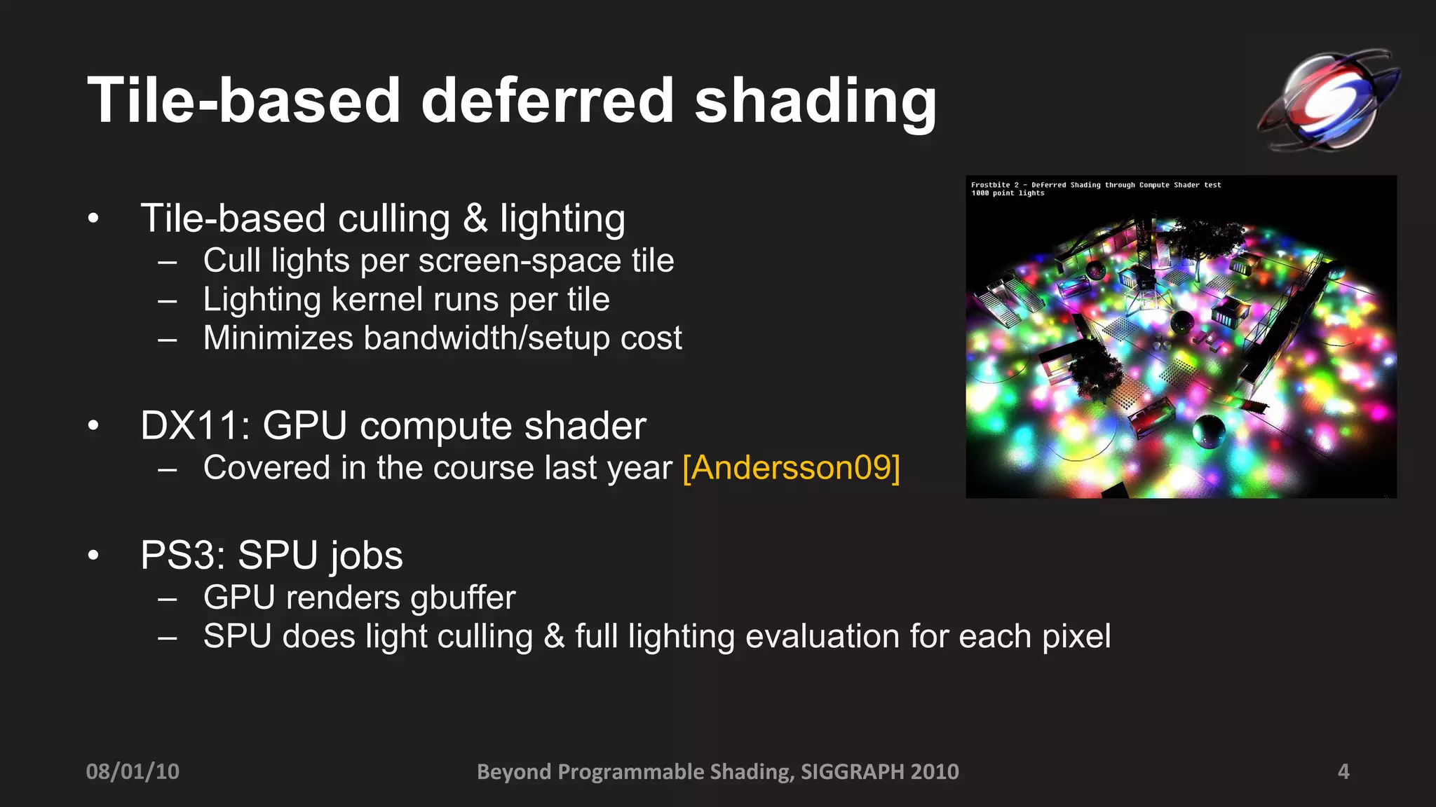 Tile-based deferred shading Tile-based culling & lighting Cull lights per screen-space tile Lighting kernel runs per tile Minimizes bandwidth/setup cost DX11: GPU compute shader  Covered in the course last year  [Andersson09] PS3: SPU jobs GPU renders gbuffer SPU does light culling & full lighting evaluation for each pixel 08/01/10 Beyond Programmable Shading, SIGGRAPH 2010 