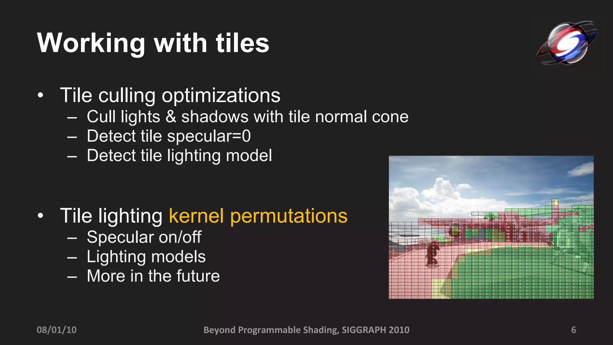 Working with tiles Tile culling optimizations Cull lights & shadows with tile normal cone Detect tile specular=0 Detect tile lighting model Tile lighting  kernel permutations Specular on/off Lighting models More in the future Beyond Programmable Shading, SIGGRAPH 2010 08/01/10 