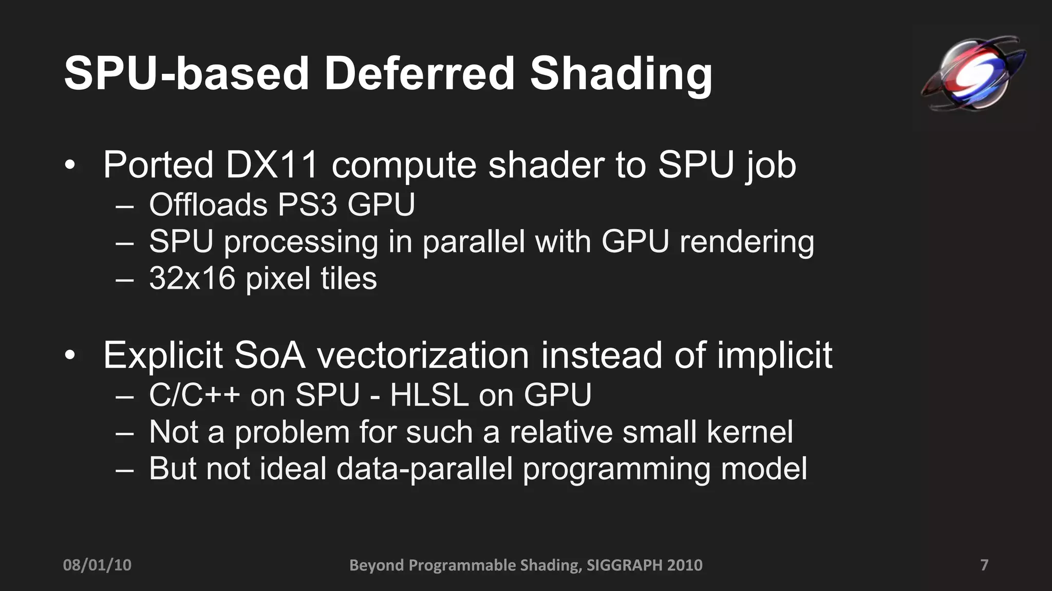 SPU-based Deferred Shading Ported DX11 compute shader to SPU job Offloads PS3 GPU SPU processing in parallel with GPU rendering 32x16 pixel tiles Explicit SoA vectorization instead of implicit C/C++ on SPU - HLSL on GPU Not a problem for such a relative small kernel But not ideal data-parallel programming model Beyond Programmable Shading, SIGGRAPH 2010 08/01/10 