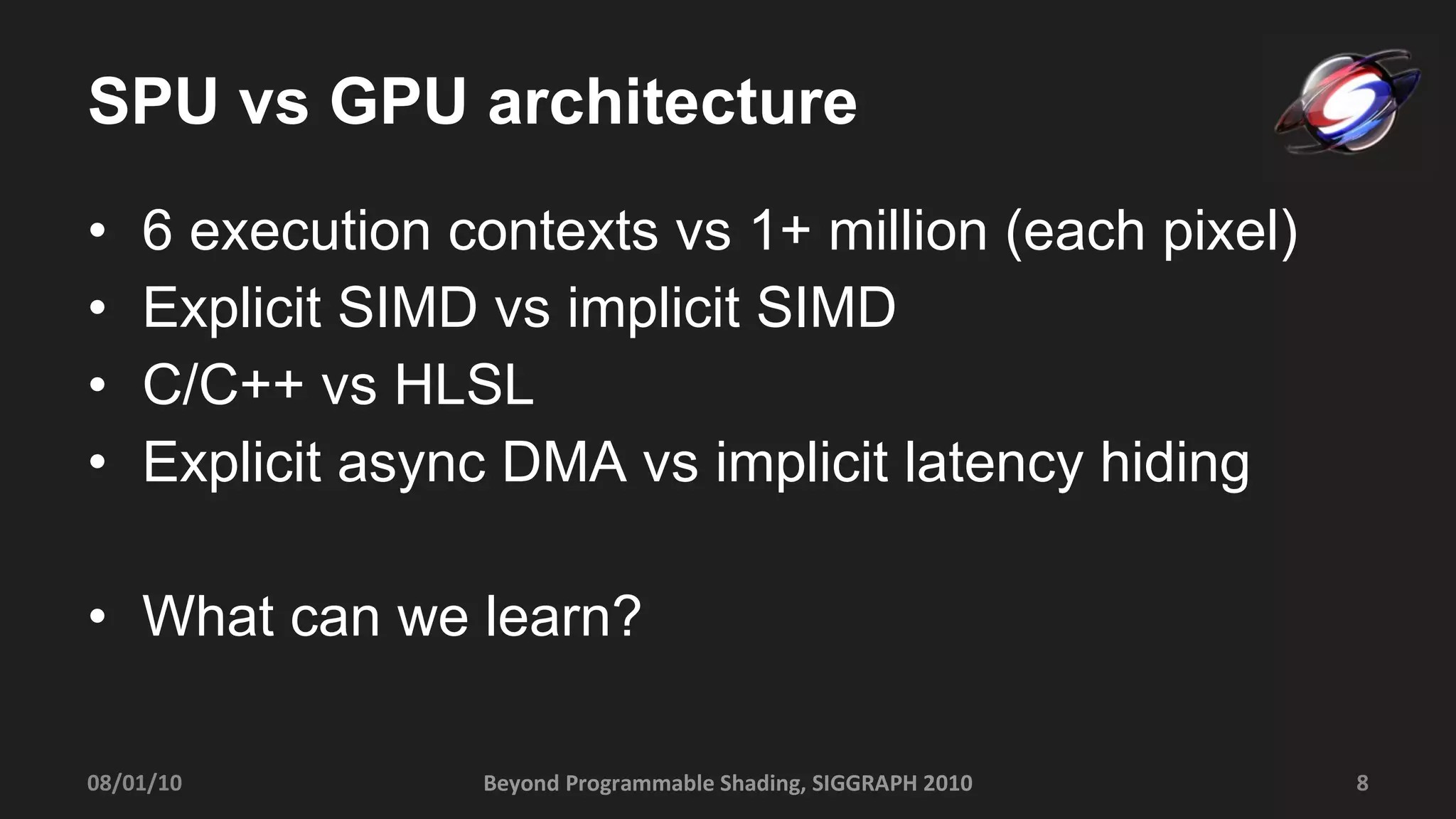 SPU vs GPU architecture 6 execution contexts vs 1+ million (each pixel) Explicit SIMD vs implicit SIMD C/C++ vs HLSL Explicit async DMA vs implicit latency hiding What can we learn? Beyond Programmable Shading, SIGGRAPH 2010 08/01/10 