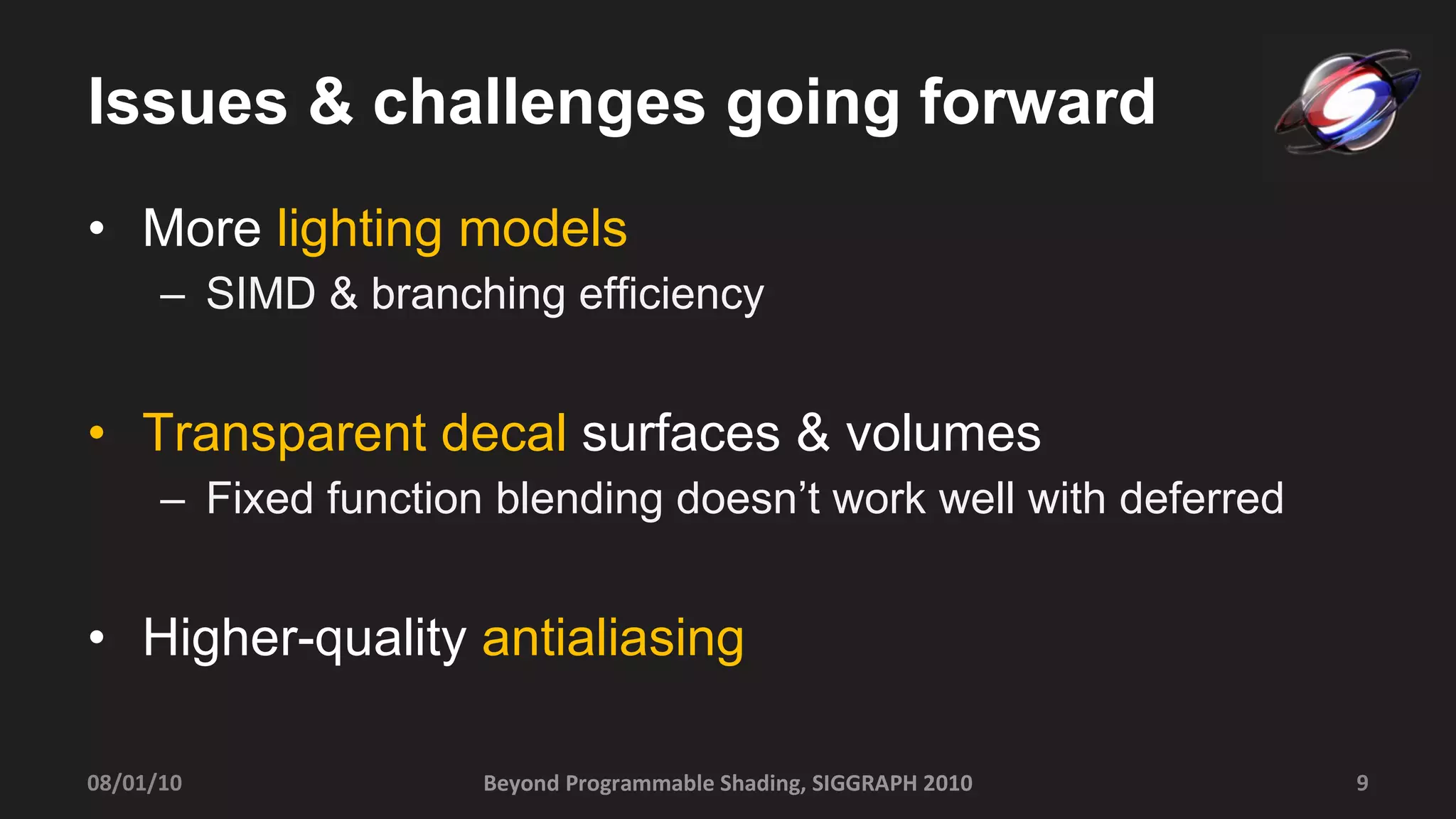 Issues & challenges going forward More  lighting models SIMD & branching efficiency Transparent decal  surfaces & volumes Fixed function blending doesn’t work well with deferred Higher-quality  antialiasing Beyond Programmable Shading, SIGGRAPH 2010 08/01/10 
