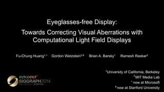 Eyeglasses-free Display:
Towards Correcting Visual Aberrations with
Computational Light Field Displays
Fu-Chung Huang1,+ Gordon Wetzstein2,# Brian A. Barsky1 Ramesh Raskar2
University of California, Berkeley
MIT Media Lab
now at Microsoft
now at Stanford University
1
2
+
#
 