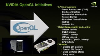 NVIDIA OpenGL Initiatives API improvements Direct State Access (DSA) Bindless Graphics Framebuffer Memory info Texture Barrier First class Direct3D-isms WebGL OpenGL ES Quadro Quadro SDI Capture  Quadro SDI Output Quad Buffered Stereo Many more! Data interoperability and control DirectX interop CUDA interop OpenCL interop VDPAU interop Multi-GPU OpenGL interop GPU Affinity 