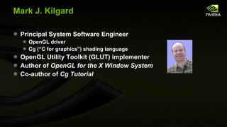 Mark J. Kilgard Principal System Software Engineer OpenGL driver Cg (“C for graphics”) shading language OpenGL Utility Toolkit (GLUT) implementer Author of  OpenGL for the X Window System Co-author of  Cg Tutorial 