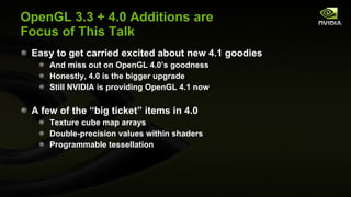 OpenGL 3.3 + 4.0 Additions are Focus of This Talk Easy to get carried excited about new 4.1 goodies And miss out on OpenGL 4.0’s goodness Honestly, 4.0 is the bigger upgrade Still NVIDIA is providing OpenGL 4.1 now A few of the “big ticket” items in 4.0 Texture cube map arrays Double-precision values within shaders Programmable tessellation 