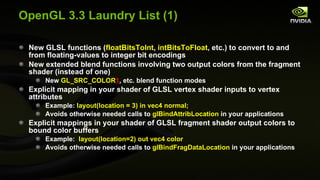 OpenGL 3.3 Laundry List (1) New GLSL functions ( floatBitsToInt ,  intBitsToFloat , etc.) to convert to and from floating-values to integer bit encodings New extended blend functions involving two output colors from the fragment shader (instead of one) New  GL_SRC_COLOR 1 , etc. blend function modes Explicit mapping in your shader of GLSL vertex shader inputs to vertex attributes  Example:  layout(location = 3) in vec4 normal; Avoids otherwise needed calls to  glBindAttribLocation  in your applications Explicit mappings in your shader of GLSL fragment shader output colors to bound color buffers Example:  layout(location=2) out vec4 color Avoids otherwise needed calls to  glBindFragDataLocation  in your applications 