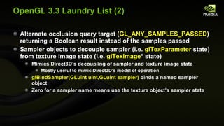 OpenGL 3.3 Laundry List (2) Alternate occlusion query target ( GL_ANY_SAMPLES_PASSED ) returning a Boolean result instead of the samples passed Sampler objects to decouple sampler (i.e.  glTexParameter  state) from texture image state (i.e.  glTexImage * state) Mimics Direct3D’s decoupling of sampler and texture image state Mostly useful to mimic Direct3D’s model of operation glBindSampler(GLuint uint,GLuint sampler)  binds a named sampler object Zero for a sampler name means use the texture object’s sampler state 
