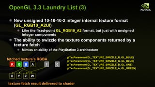OpenGL 3.3 Laundry List (3) New unsigned 10-10-10-2 integer internal texture format ( GL_RGB10_A2UI ) Like the fixed-point  GL_RGB10_A2  format, but just with unsigned integer components The ability to swizzle the texture components returned by a texture fetch Mimics an ability of the PlayStation 3 architecture R G B A 1 0 X Y Z W texture fetch result delivered to shader  fetched texture’s RGBA  glTexParameteri(GL_TEXTURE_SWIZZLE_R, GL_BLUE) glTexParameteri(GL_TEXTURE_SWIZZLE_G, GL_BLUE) glTexParameteri(GL_TEXTURE_SWIZZLE_B, GL_ONE) glTexParameteri(GL_TEXTURE_SWIZZLE_A, GL_GREEN) 
